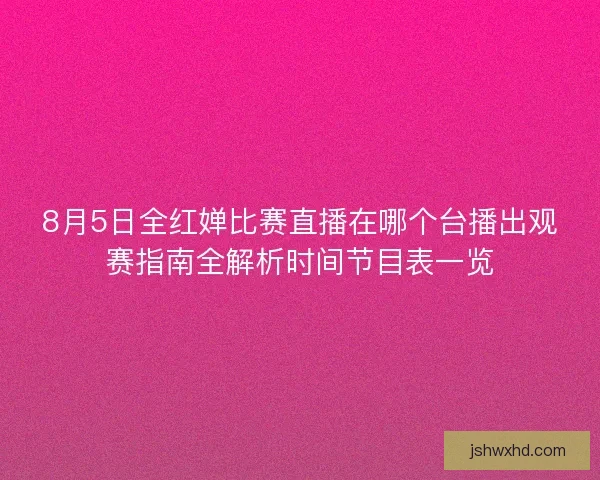 8月5日全红婵比赛直播在哪个台播出观赛指南全解析时间节目表一览