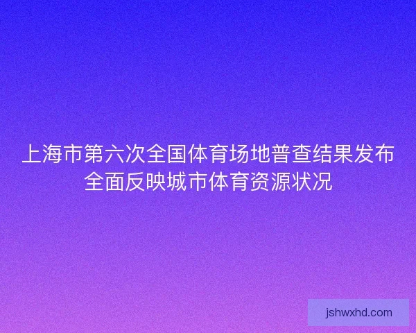 上海市第六次全国体育场地普查结果发布全面反映城市体育资源状况