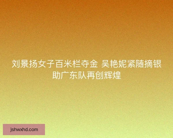 刘景扬女子百米栏夺金 吴艳妮紧随摘银助广东队再创辉煌