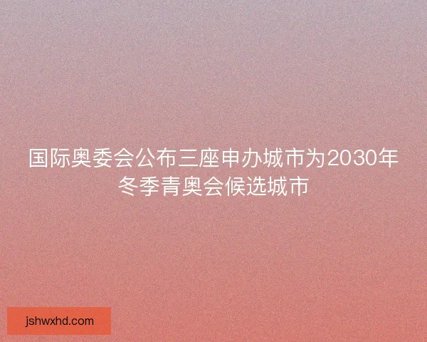 国际奥委会公布三座申办城市为2030年冬季青奥会候选城市