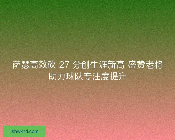 萨瑟高效砍 27 分创生涯新高 盛赞老将助力球队专注度提升