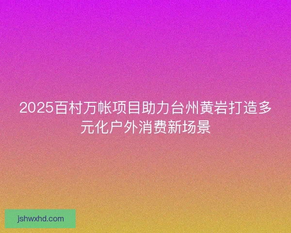 2025百村万帐项目助力台州黄岩打造多元化户外消费新场景