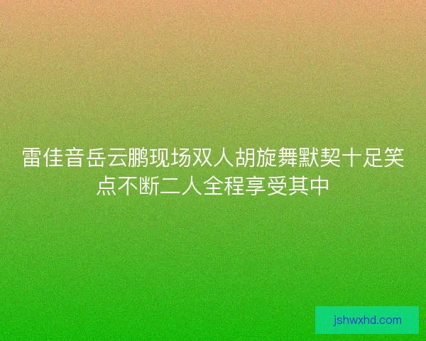 雷佳音岳云鹏现场双人胡旋舞默契十足笑点不断二人全程享受其中