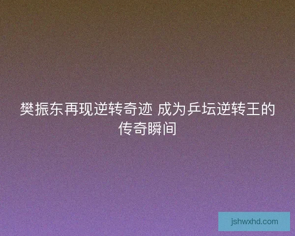 樊振东再现逆转奇迹 成为乒坛逆转王的传奇瞬间
