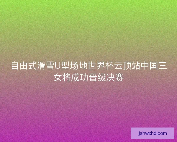 自由式滑雪U型场地世界杯云顶站中国三女将成功晋级决赛