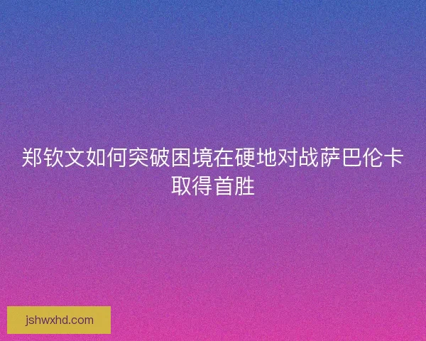 郑钦文如何突破困境在硬地对战萨巴伦卡取得首胜