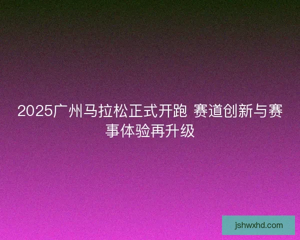 2025广州马拉松正式开跑 赛道创新与赛事体验再升级