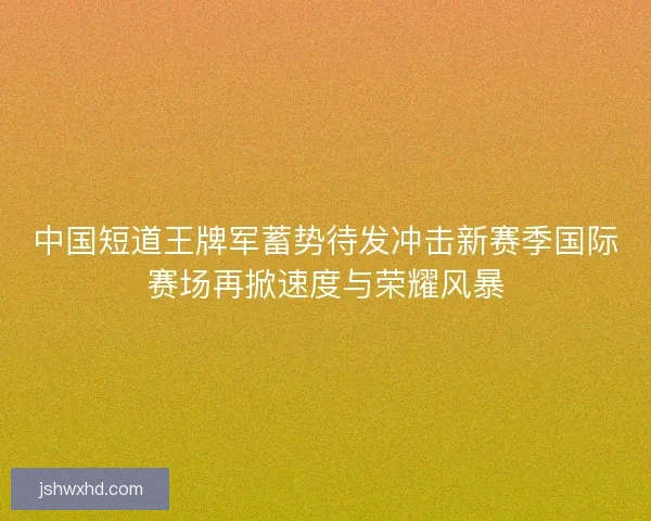 中国短道王牌军蓄势待发冲击新赛季国际赛场再掀速度与荣耀风暴