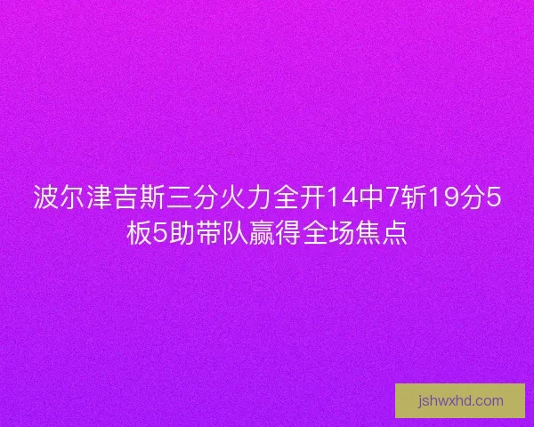 波尔津吉斯三分火力全开14中7斩19分5板5助带队赢得全场焦点