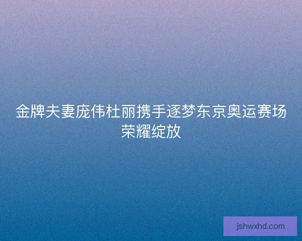 金牌夫妻庞伟杜丽携手逐梦东京奥运赛场荣耀绽放