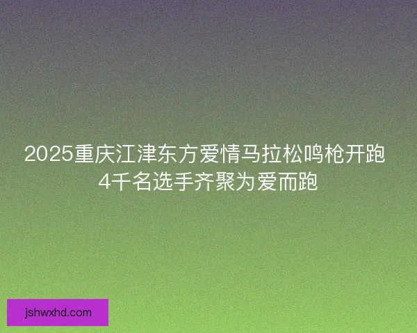 2025重庆江津东方爱情马拉松鸣枪开跑 4千名选手齐聚为爱而跑 2025重庆江津东方爱情马拉松鸣枪开跑 4千名选手齐聚为爱而跑