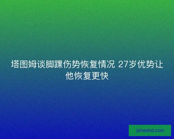 塔图姆谈脚踝伤势恢复情况 27岁优势让他恢复更快