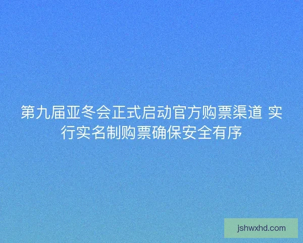 第九届亚冬会正式启动官方购票渠道 实行实名制购票确保安全有序