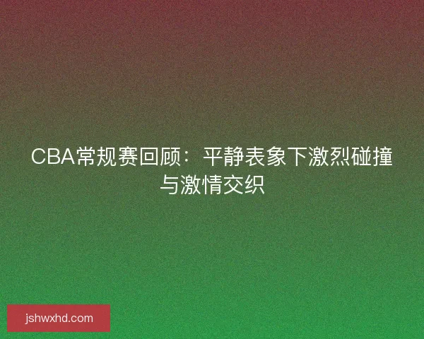 CBA常规赛回顾：平静表象下激烈碰撞与激情交织