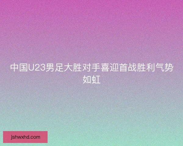 中国U23男足大胜对手喜迎首战胜利气势如虹