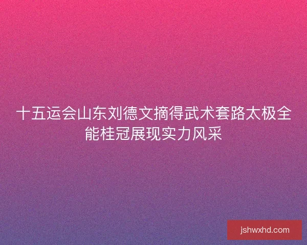 十五运会山东刘德文摘得武术套路太极全能桂冠展现实力风采 十五运会山东刘德文摘得武术套路太极全能桂冠展现实力风采