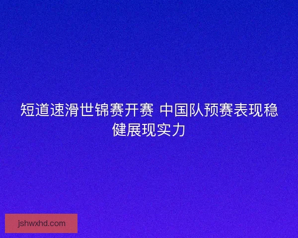 短道速滑世锦赛开赛 中国队预赛表现稳健展现实力