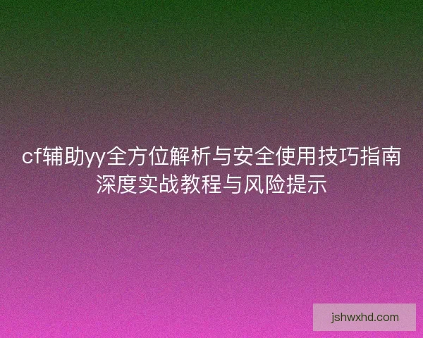 cf辅助yy全方位解析与安全使用技巧指南深度实战教程与风险提示 cf辅助yy全方位解析与安全使用技巧指南深度实战教程与风险提示