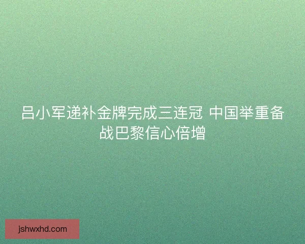 吕小军递补金牌完成三连冠 中国举重备战巴黎信心倍增