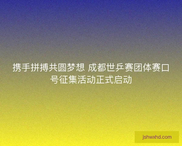 携手拼搏共圆梦想 成都世乒赛团体赛口号征集活动正式启动 携手拼搏共圆梦想 成都世乒赛团体赛口号征集活动正式启动
