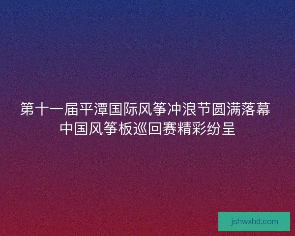 第十一届平潭国际风筝冲浪节圆满落幕 中国风筝板巡回赛精彩纷呈 第十一届平潭国际风筝冲浪节圆满落幕 中国风筝板巡回赛精彩纷呈