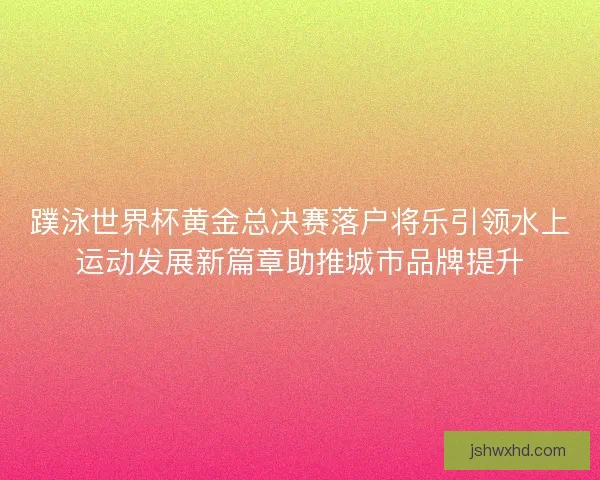 蹼泳世界杯黄金总决赛落户将乐引领水上运动发展新篇章助推城市品牌提升