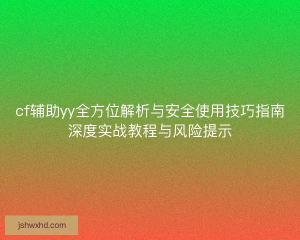 cf辅助yy全方位解析与安全使用技巧指南深度实战教程与风险提示 cf辅助yy全方位解析与安全使用技巧指南深度实战教程与风险提示