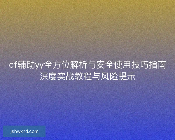 cf辅助yy全方位解析与安全使用技巧指南深度实战教程与风险提示