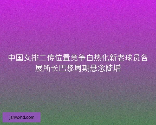 中国女排二传位置竞争白热化新老球员各展所长巴黎周期悬念陡增