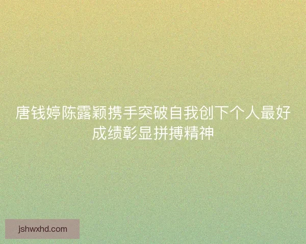 唐钱婷陈露颖携手突破自我创下个人最好成绩彰显拼搏精神