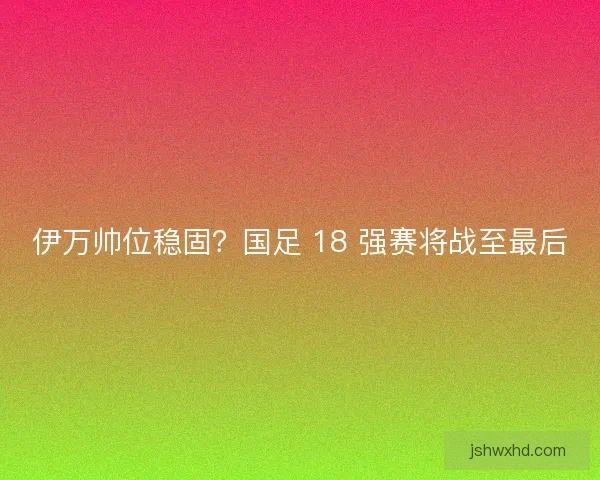伊万帅位稳固？国足 18 强赛将战至最后