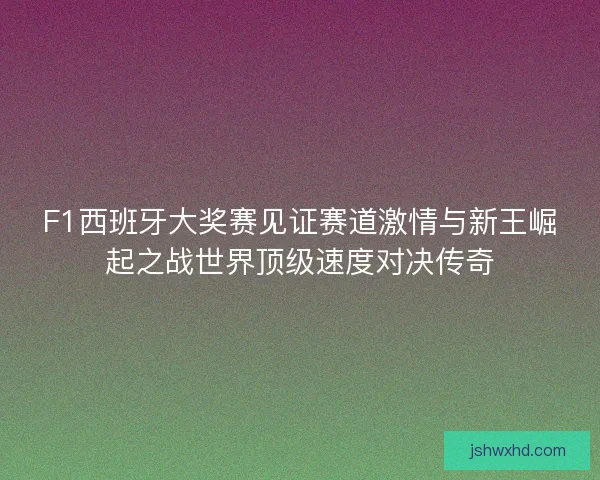 F1西班牙大奖赛见证赛道激情与新王崛起之战世界顶级速度对决传奇