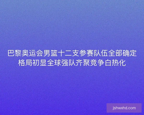 巴黎奥运会男篮十二支参赛队伍全部确定格局初显全球强队齐聚竞争白热化 巴黎奥运会男篮十二支参赛队伍全部确定格局初显全球强队齐聚竞争白热化