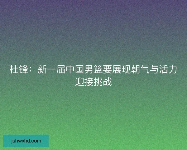 杜锋：新一届中国男篮要展现朝气与活力迎接挑战