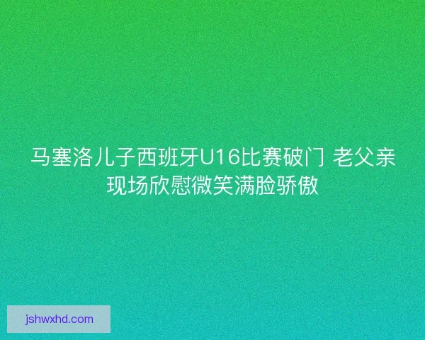 马塞洛儿子西班牙U16比赛破门 老父亲现场欣慰微笑满脸骄傲 马塞洛儿子西班牙U16比赛破门 老父亲现场欣慰微笑满脸骄傲