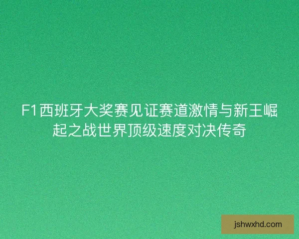 F1西班牙大奖赛见证赛道激情与新王崛起之战世界顶级速度对决传奇 F1西班牙大奖赛见证赛道激情与新王崛起之战世界顶级速度对决传奇