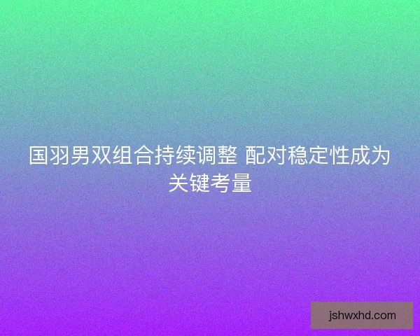 国羽男双组合持续调整 配对稳定性成为关键考量